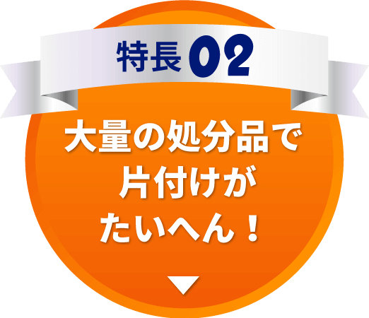 特長02　大量の処分品で片付けがたいへん！