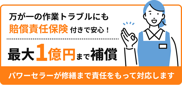 万が一の作業トラブルにも賠償責任保険付きで安心！最大1億円まで補償 パワーセラーが修繕まで責任をもって対応します