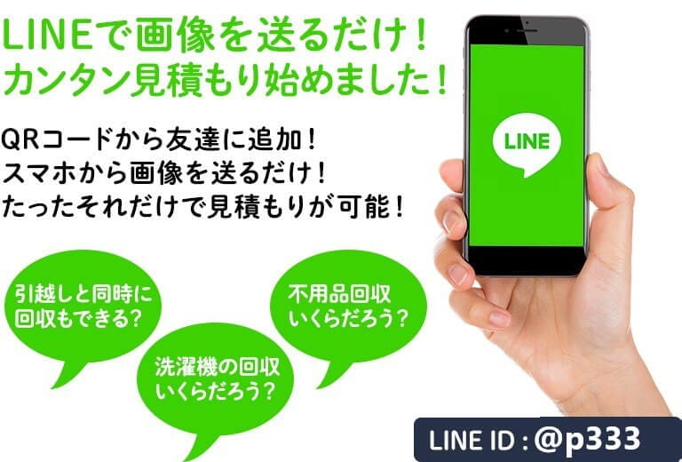 LINEで画像を送るだけ！ カンタン見積もり始めました！ QRコードから友達に追加！ スマホから画像を送るだけ！ たったそれだけで見積もりが可能！ 引越しと同時に 回収もできる？ 洗濯機の回収いくらだろう？ 不用品回収 いくらだろう？ LINE ID :@p333