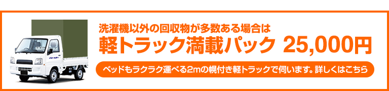 洗濯機以外の回収物が多数ある場合は 軽トラック満載パック 25,000円 ベッドもラクラク運べる2mの幌付き軽トラックで伺います。詳しくはこちら
