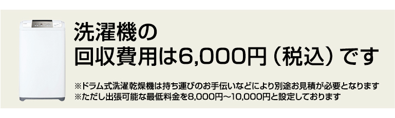 洗濯機の 回収費用は6,000円(税込)です ※ドラム式洗濯機は持ち運びのお手伝いなどにより別途お見積が必要となります。※ただし出張可能な最低料金を8,000円~10,000円と設定しております。