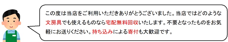 この度は当店をご利用いただきありがとうございました。当店ではどのような文房具でも使えるものなら宅配無料回収いたします。不要となったものをお気軽にお送りください。持ち込みによる寄付も大歓迎です。