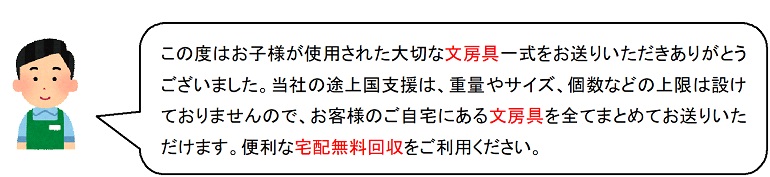 この度はお子様が使用された大切な文房具一式をお送りいただきありがとうございました。当社の途上国支援は、重量やサイズ、個数などの上限は設けておりませんので、お客様のご自宅にある文房具を全てまとめてお送りいただけます。便利な宅配無料回収をご利用ください。