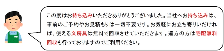 この度はお持ち込みいただきありがとうございました。当社へお持ち込みは、事前のご予約やお見積もりは一切不要です。お気軽にお立ち寄りいだければ、使える文房具は無料で回収させていただきます。遠方の方は宅配無料回収も行っておりますのでご利用ください。