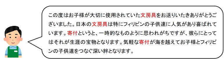 この度はお子様が大切に使用されていた文房具をお送りいたきありがとうございました。日本の文房具は特にフィリピンの子供達に人気があり喜ばれています。寄付というと、一時的なものように思われがちですが、彼らにとってはそれが生涯の宝物となります。気軽な寄付が海を越えてお子様とフィリピンの子供達をつなぐ深い絆となります。