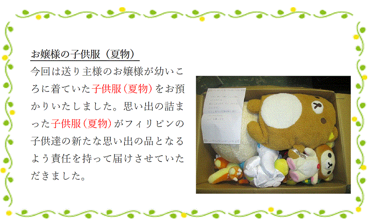 お嬢様の子供服（夏物）今回は送り主様のお嬢様が幼いころに着ていた子供服（夏物）をお預かりいたしました。思い出の詰まった子供服（夏物）がフィリピンの子供達の新たな思い出の品となるよう責任を持って届けさせていただきました。