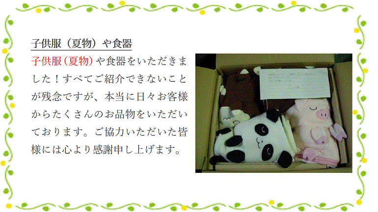 子供服（夏物）や食器子供服（夏物）や食器をいただきました！すべてご紹介できないことが残念ですが、本当に日々お客様からたくさんのお品物をいただいております。ご協力いただいた皆様には心より感謝申し上げます。