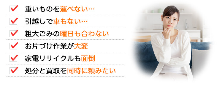 ・重いものを運べない…　・引越しで車もない…　・粗大ごみの曜日も合わない…　・お片づけ作業が大変　・家電リサイクルも面倒　・処分と買取を同時に頼みたい